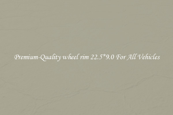 Premium-Quality wheel rim 22.5*9.0 For All Vehicles