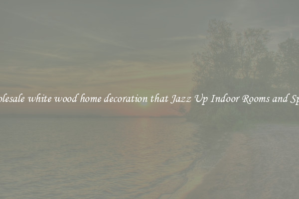 Wholesale white wood home decoration that Jazz Up Indoor Rooms and Spaces