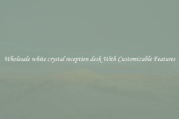 Wholesale white crystal reception desk With Customizable Features
